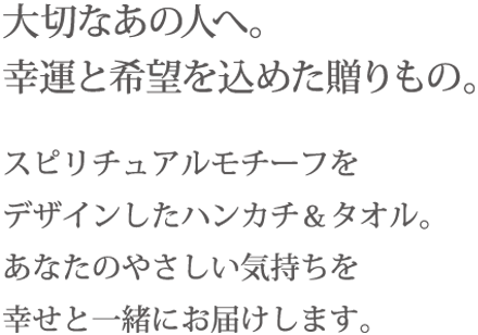 大切なあの人へ。幸運と希望を込めた贈りもの。 スピリチュアルモチーフをデザインしたハンカチ＆タオル。あなたのやさしい気持ちを幸せと一緒にお届けします。