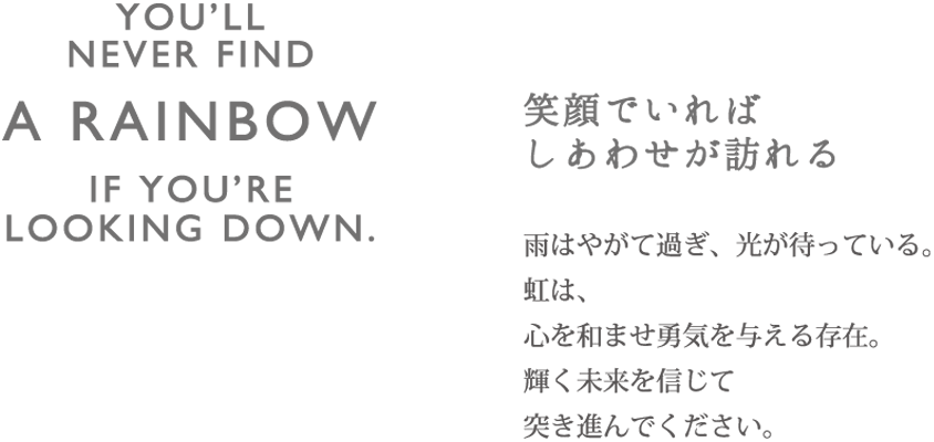 RAINBOW 笑顔でいればしあわせが訪れる 雨はやがて過ぎ、光が待っている。虹は心を和ませ勇気を与える存在。輝く未来を信じて突き進んでください。