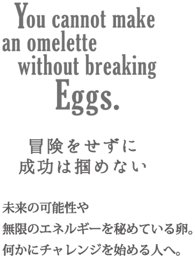 Eggs 冒険をせずに成功は掴めない 未来の可能性や無限のエネルギーを秘めている卵。何かにチャレンジを始める人へ。
