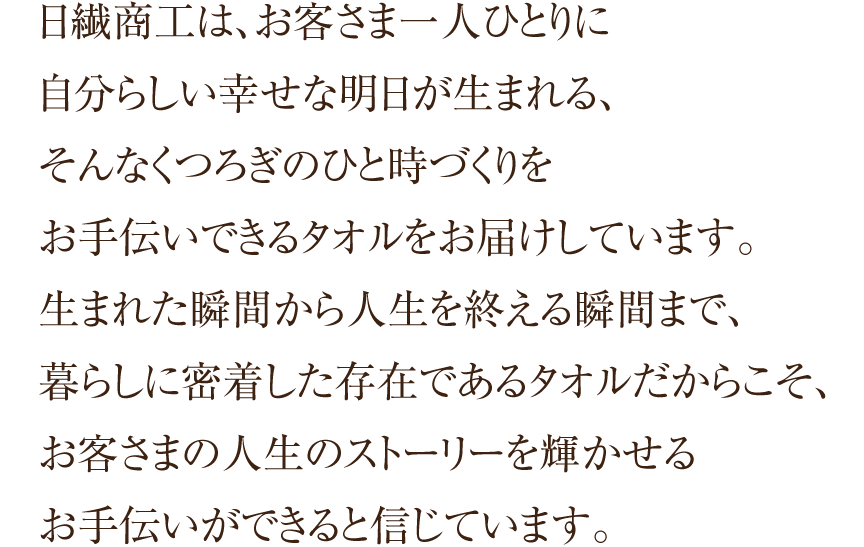 日繊商工は、お客さま一人ひとりに自分らしい幸せな明日が生まれる、そんなくつろぎのひと時づくりをお手伝いできるタオルをお届けしています。生まれた瞬間から人生を終える瞬間まで、暮らしに密着した存在であるタオルだからこそ、お客さまの人生のストーリーを輝かせるお手伝いができると信じています。