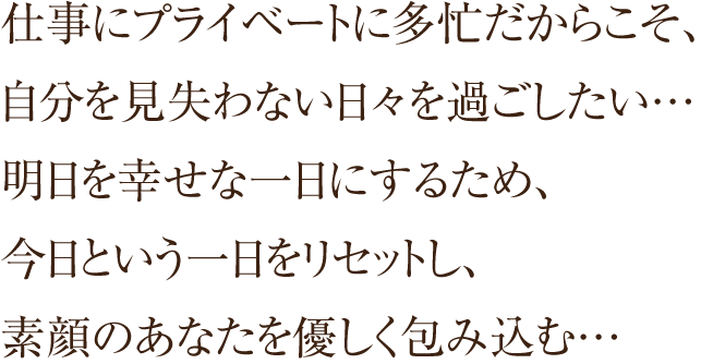 仕事にプライベートに多忙だからこそ、自分を見失わない日々を過ごしたい…明日を幸せな一日にするため、今日という一日をリセットし、素顔のあなたを優しく包み込む…t