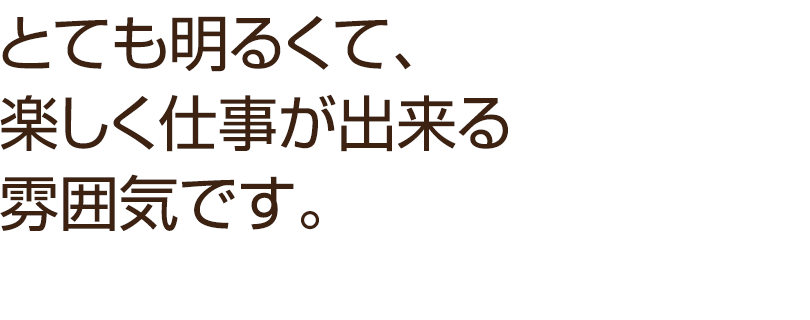 とても明るくて、楽しく仕事が出来る雰囲気です。