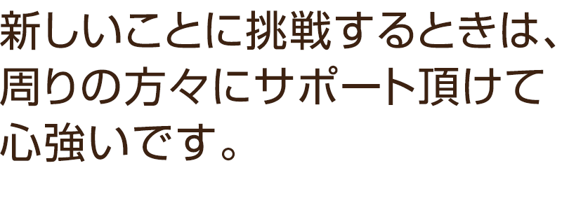 新しいことに挑戦するときは、周りの方々にサポート頂けて心強いです。