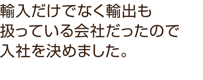 輸入だけでなく輸出も扱っている会社だったので入社を決めました。