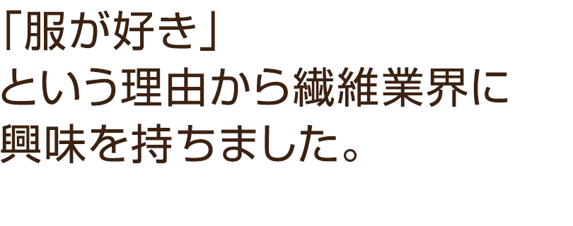 「服が好き」という理由から繊維業界に興味を持ちました。