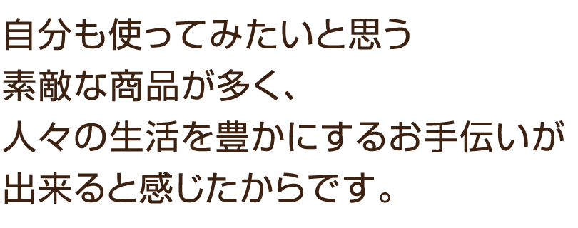 自分も使ってみたいと思う素敵な商品が多く、人々の生活を豊かにするお手伝いが出来ると感じたからです。