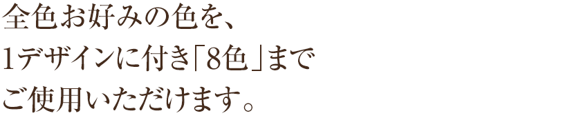 全色お好みの色を、 1デザインに付き「8色」まで ご使用いただけます。