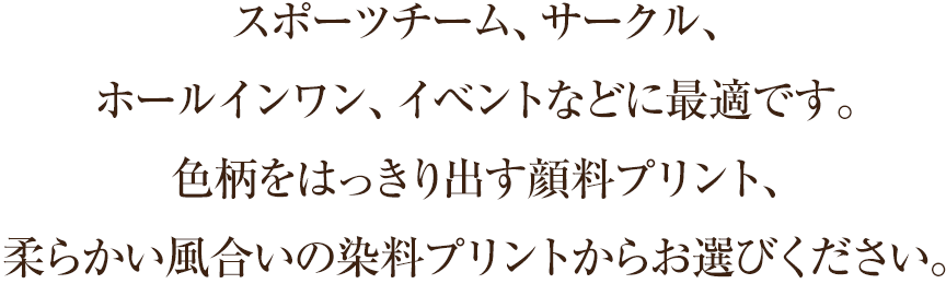 スポーツチーム、サークル、 ホールインワン、イベントなどに最適です。 色柄をはっきり出す顔料プリント、 柔らかい風合いの染料プリントからお選びください。